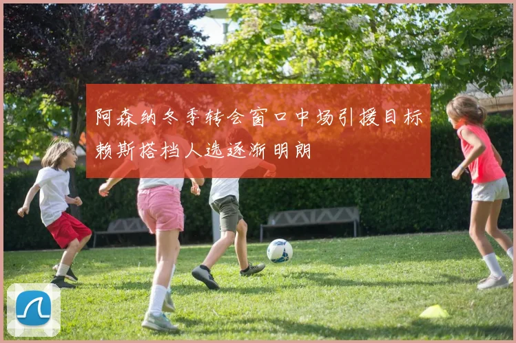 阿森纳冬季转会窗口中场引援目标赖斯搭档人选逐渐明朗