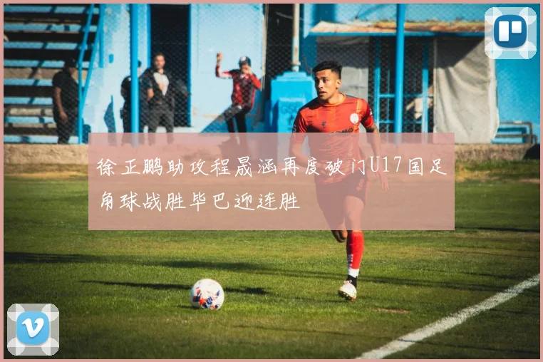 徐正鹏助攻程晟涵再度破门U17国足角球战胜毕巴迎连胜